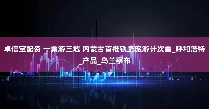 卓信宝配资 一票游三城 内蒙古首推铁路旅游计次票_呼和浩特_产品_乌兰察布