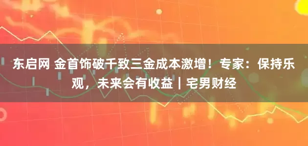 东启网 金首饰破千致三金成本激增！专家：保持乐观，未来会有收益｜宅男财经