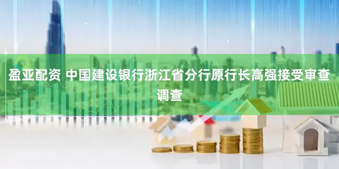 盈亚配资 中国建设银行浙江省分行原行长高强接受审查调查