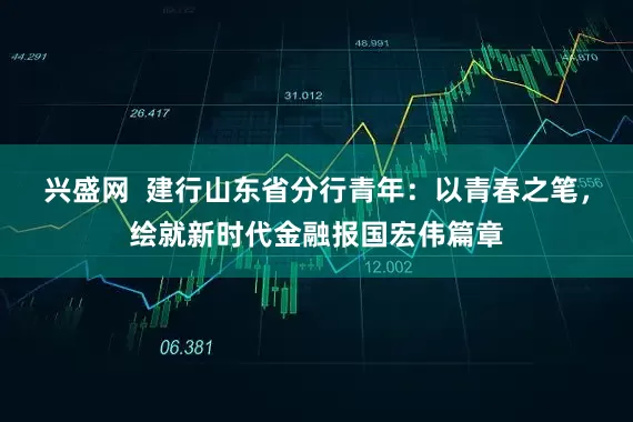 兴盛网  建行山东省分行青年：以青春之笔，绘就新时代金融报国宏伟篇章