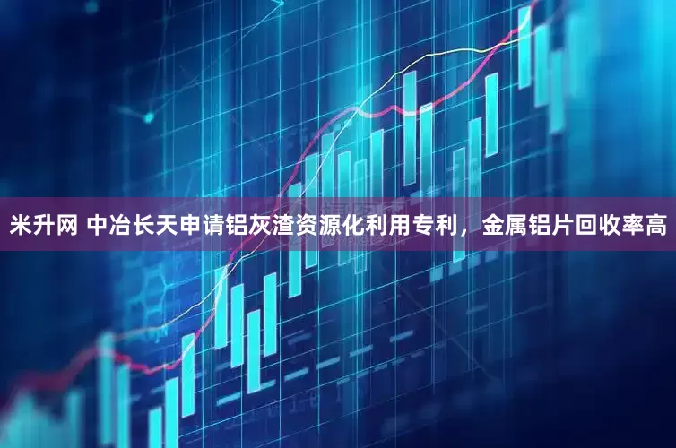 米升网 中冶长天申请铝灰渣资源化利用专利，金属铝片回收率高