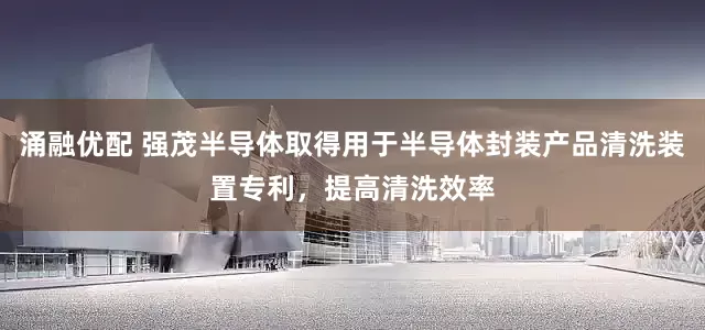 涌融优配 强茂半导体取得用于半导体封装产品清洗装置专利，提高清洗效率