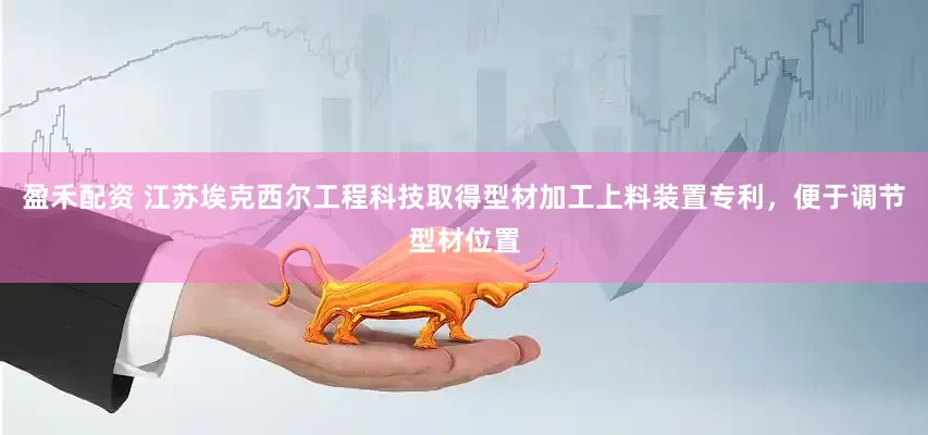 盈禾配资 江苏埃克西尔工程科技取得型材加工上料装置专利，便于调节型材位置