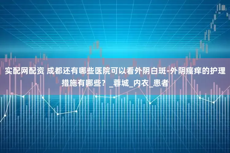 实配网配资 成都还有哪些医院可以看外阴白斑-外阴瘙痒的护理措施有哪些？_蓉城_内衣_患者