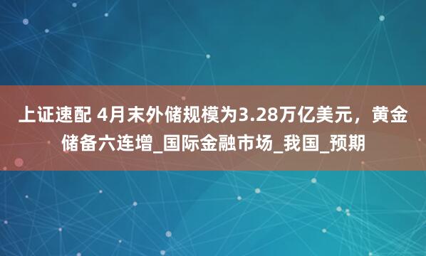 上证速配 4月末外储规模为3.28万亿美元，黄金储备六连增_国际金融市场_我国_预期
