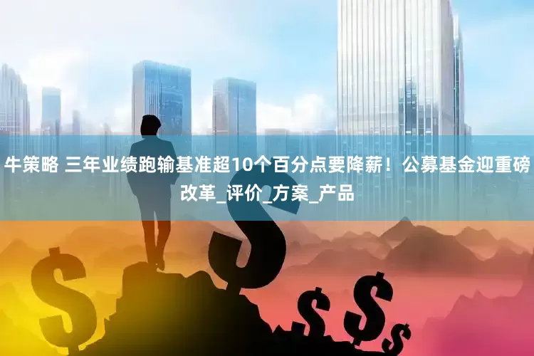 牛策略 三年业绩跑输基准超10个百分点要降薪！公募基金迎重磅改革_评价_方案_产品