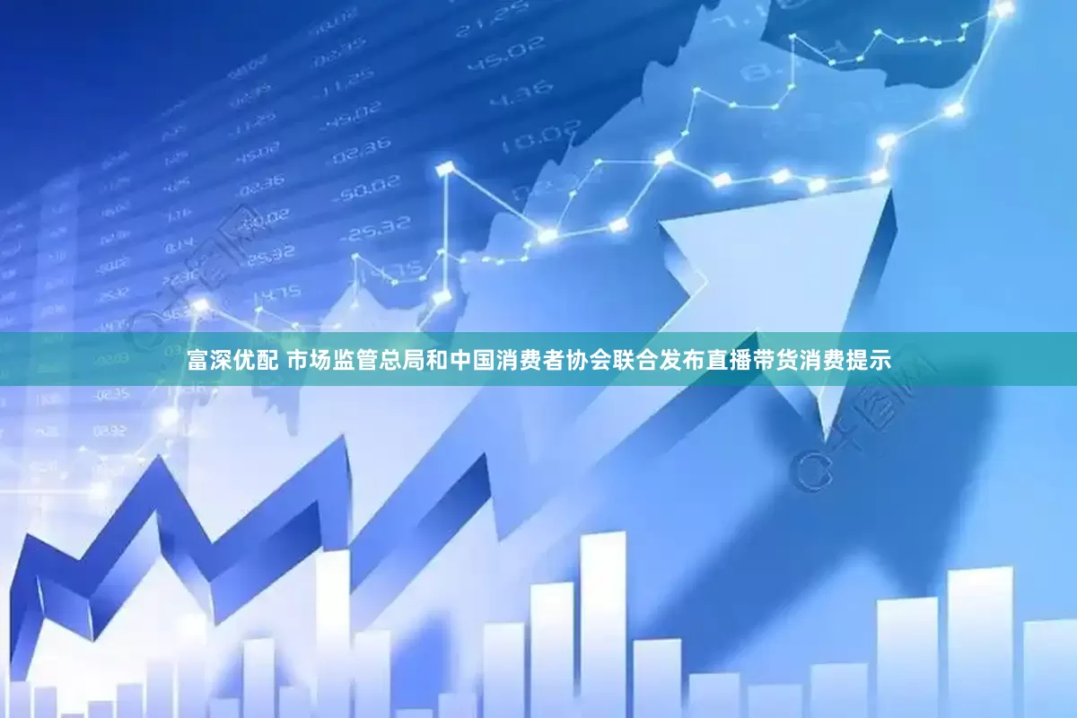 富深优配 市场监管总局和中国消费者协会联合发布直播带货消费提示