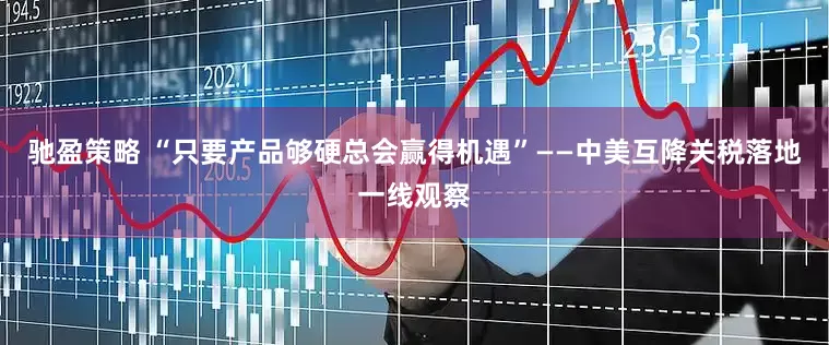 驰盈策略 “只要产品够硬总会赢得机遇”——中美互降关税落地一线观察