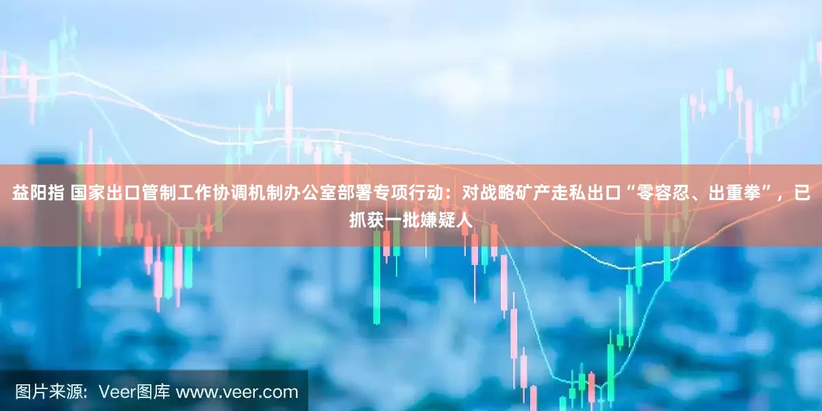 益阳指 国家出口管制工作协调机制办公室部署专项行动：对战略矿产走私出口“零容忍、出重拳”，已抓获一批嫌疑人