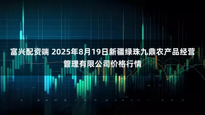 富兴配资端 2025年8月19日新疆绿珠九鼎农产品经营管理有限公司价格行情