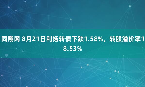 同翔网 8月21日利扬转债下跌1.58%，转股溢价率18.53%