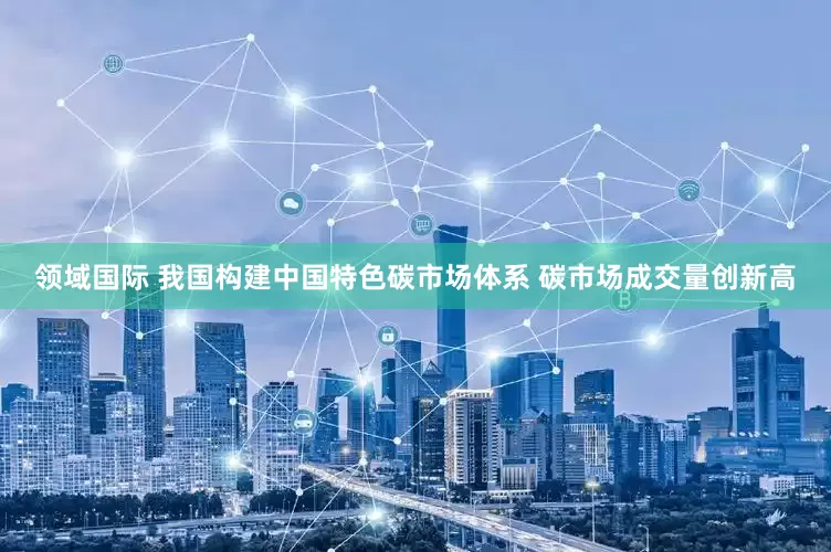 领域国际 我国构建中国特色碳市场体系 碳市场成交量创新高