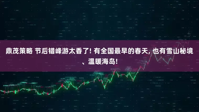 鼎茂策略 节后错峰游太香了! 有全国最早的春天, 也有雪山秘境、温暖海岛!